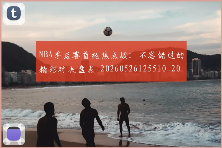 NBA季后赛首轮焦点战:不容错过的精彩对决盘点_20260526125510_20260607160133